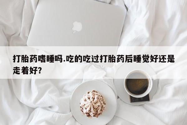 米非司酮片哪里有买打胎药嗜睡吗.吃的吃过打胎药后睡觉好还是走着好？