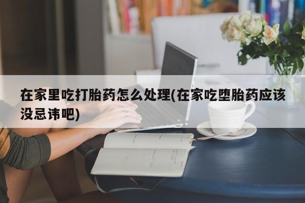 米非司酮片哪里有买在家里吃打胎药怎么处理(在家吃堕胎药应该没忌讳吧)