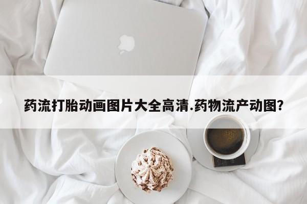 米非司酮片哪里有买药流打胎动画图片大全高清.药物流产动图？