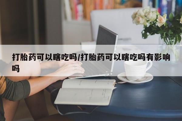 米非司酮片哪里有买打胎药可以瞎吃吗/打胎药可以瞎吃吗有影响吗
