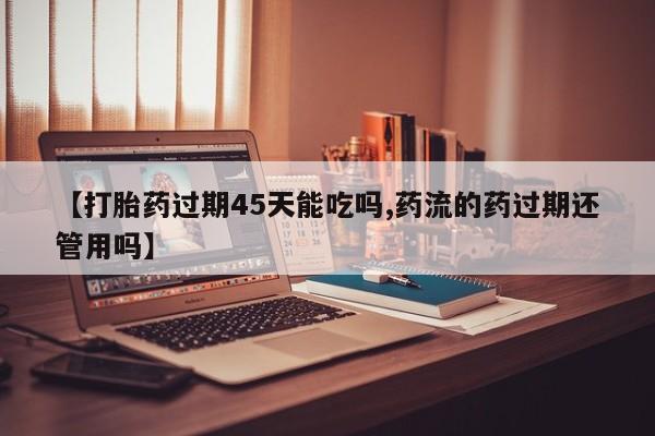 米非司酮片哪里有买【打胎药过期45天能吃吗,药流的药过期还管用吗】