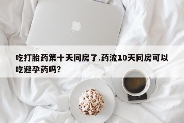 米非司酮片哪里有买吃打胎药第十天同房了.药流10天同房可以吃避孕药吗？