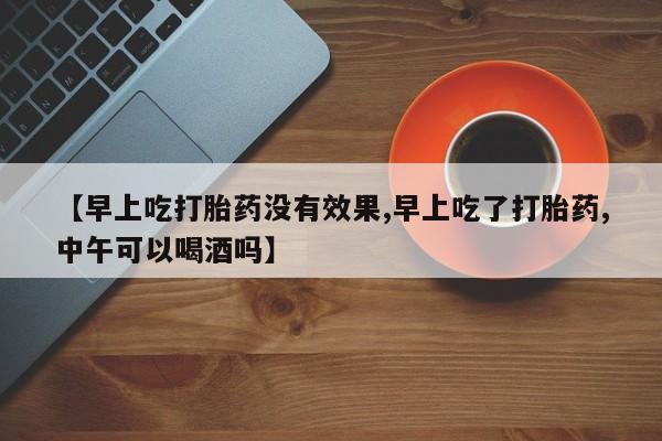 米非司酮片哪里有买【早上吃打胎药没有效果,早上吃了打胎药,中午可以喝酒吗】