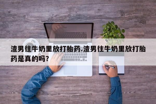 米非司酮片哪里有买渣男往牛奶里放打胎药.渣男往牛奶里放打胎药是真的吗？