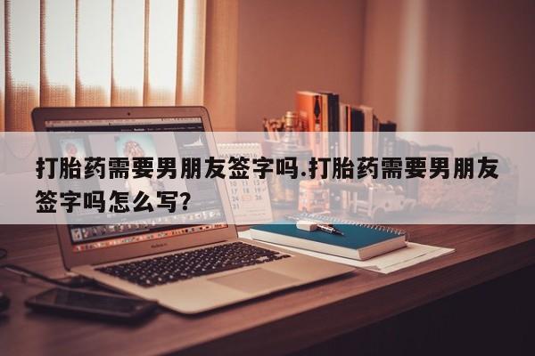 米非司酮片哪里有买打胎药需要男朋友签字吗.打胎药需要男朋友签字吗怎么写？
