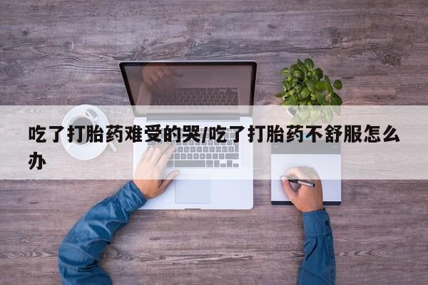 米非司酮片哪里有买吃了打胎药难受的哭/吃了打胎药不舒服怎么办