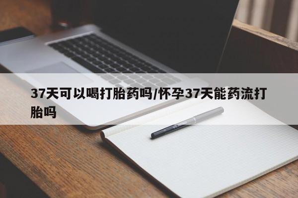 米非司酮片哪里有买37天可以喝打胎药吗/怀孕37天能药流打胎吗