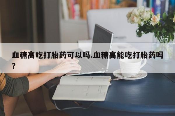 米非司酮片哪里有买血糖高吃打胎药可以吗.血糖高能吃打胎药吗？