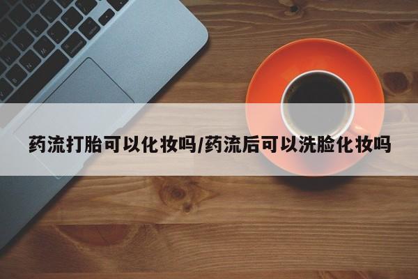 米非司酮片哪里有买药流打胎可以化妆吗/药流后可以洗脸化妆吗