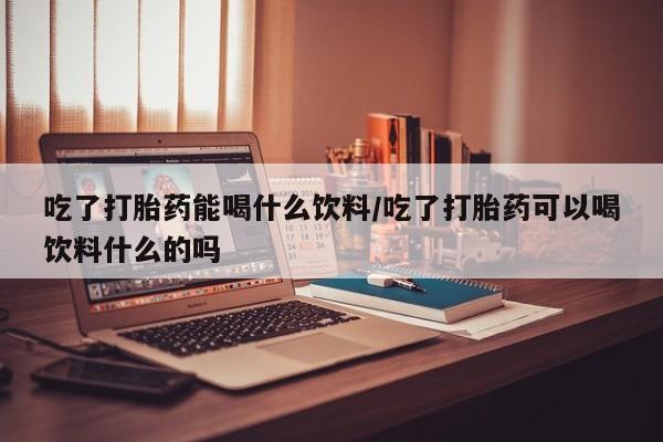 米非司酮片哪里有买吃了打胎药能喝什么饮料/吃了打胎药可以喝饮料什么的吗