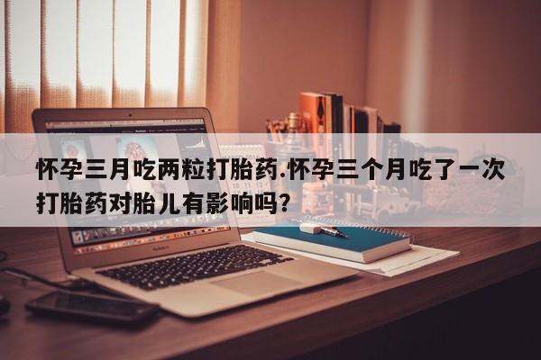 米非司酮片哪里有买怀孕三月吃两粒打胎药.怀孕三个月吃了一次打胎药对胎儿有影响吗？