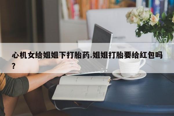 米非司酮片哪里有买心机女给姐姐下打胎药.姐姐打胎要给红包吗？