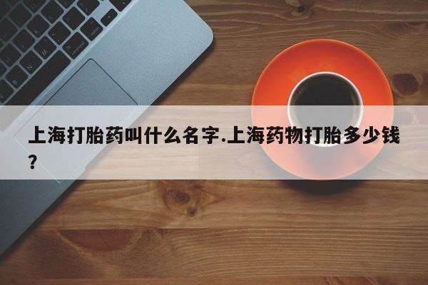 米非司酮片哪里有买上海打胎药叫什么名字.上海药物打胎多少钱？