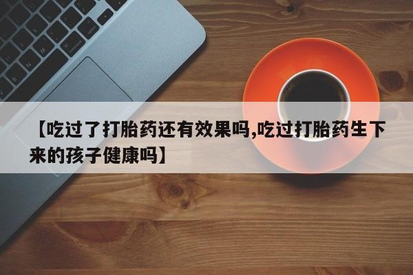 米非司酮片哪里有买【吃过了打胎药还有效果吗,吃过打胎药生下来的孩子健康吗】