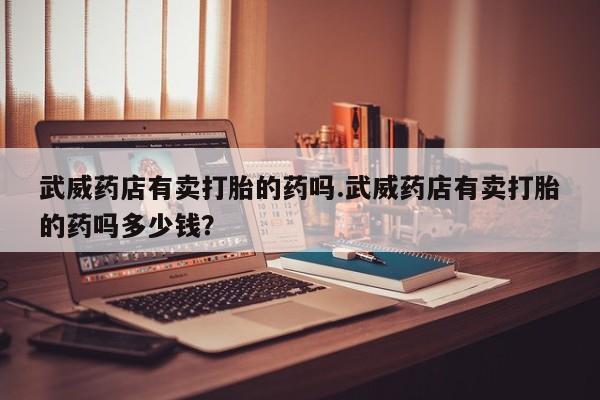米非司酮片哪里有买武威药店有卖打胎的药吗.武威药店有卖打胎的药吗多少钱？