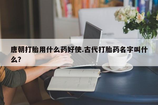 米非司酮片哪里有买唐朝打胎用什么药好使.古代打胎药名字叫什么?