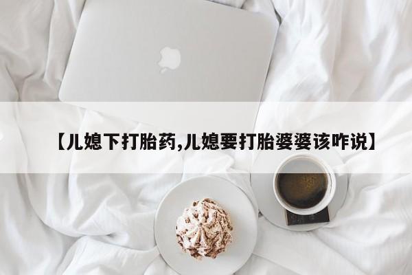 米非司酮片哪里有买【儿媳下打胎药,儿媳要打胎婆婆该咋说】