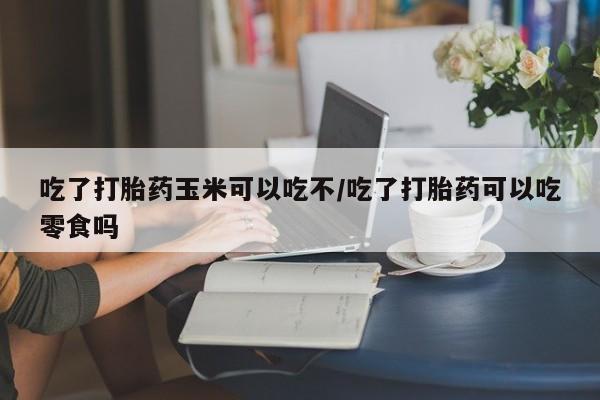 米非司酮片哪里有买吃了打胎药玉米可以吃不/吃了打胎药可以吃零食吗