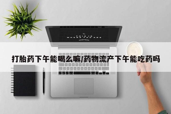 米非司酮片哪里有买打胎药下午能喝么嘛/药物流产下午能吃药吗