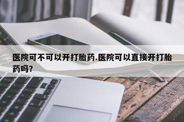 米非司酮片哪里有买医院可不可以开打胎药.医院可以直接开打胎药吗?