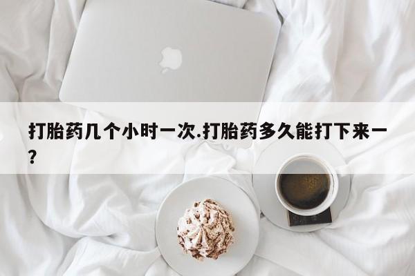 米非司酮片哪里有买打胎药几个小时一次.打胎药多久能打下来一？