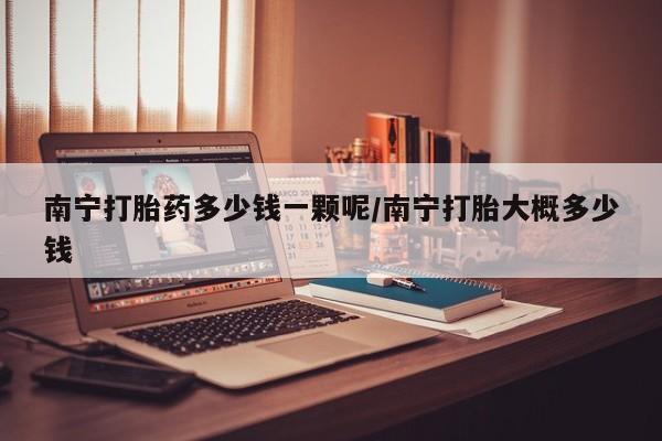 米非司酮片哪里有买南宁打胎药多少钱一颗呢/南宁打胎大概多少钱