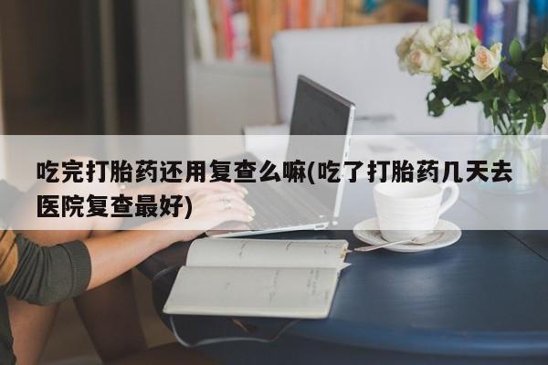 米非司酮片哪里有买吃完打胎药还用复查么嘛(吃了打胎药几天去医院复查最好)