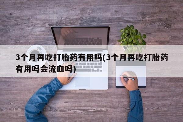 米非司酮片哪里有买3个月再吃打胎药有用吗(3个月再吃打胎药有用吗会流血吗)