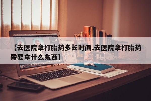 米非司酮片哪里有买【去医院拿打胎药多长时间,去医院拿打胎药需要拿什么东西】
