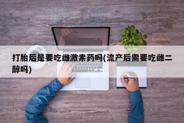 米非司酮片哪里有买打胎后是要吃雌激素药吗(流产后需要吃雌二醇吗)
