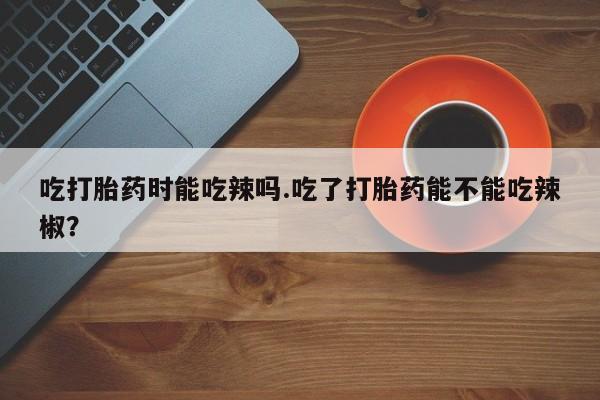 米非司酮片哪里有买吃打胎药时能吃辣吗.吃了打胎药能不能吃辣椒？