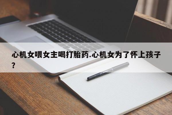 米非司酮片哪里有买心机女喂女主喝打胎药.心机女为了怀上孩子？